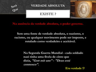Na ausência da verdade absoluta, o poder governa.
EXISTE ?
VERDADE ABSOLUTA
Sem uma fonte de verdade absoluta, o nazismo, o
racismo, ou qualquer movimento pode ser imposto, e
rotulado como verdadeiro e aceitável.
Na Segunda Guerra Mundial - cada soldado
nazi tinha uma fivela de cinto que dizia,
"Gott mit uns" - "Deus está connosco".
Era verdade !?
 