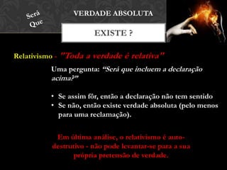 Relativismo - "Toda a verdade é relativa"
EXISTE ?
VERDADE ABSOLUTA
Uma pergunta: “Será que incluem a declaração
acima?”
• Se assim fôr, então a declaração não tem sentido
• Se não, então existe verdade absoluta (pelo menos
para uma reclamação).
Em última análise, o relativismo é auto-
destrutivo - não pode levantar-se para a sua
própria pretensão de verdade.
 