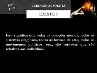 Isso significa que todas as posições morais, todos os
sistemas religiosos, todas as formas de arte, todos os
movimentos políticos, etc., são verdades que são
relativas aos indivíduos.
EXISTE ?
VERDADE ABSOLUTA
 