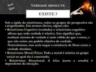 Sob a égide do relativismo, todos os grupos de perspectiva são
categorizados. Em termos óbvios, alguns são:
• Relativismo Cognitivo (verdade): o relativismo cognitivo
afirma que toda verdade é relativa. Isto significa que,
nenhum sistema de verdade é mais válido do que o outro, e
que não existe um padrão objetivo de verdade.
Naturalmente, isso seria negar a existência de Deus como a
verdade absoluta.
• Relativismo Moral/Ético: Toda a moral é relativa ao grupo
social no qual ela é construída.
• Relativismo Situacional: A ética (certo e errado) é
dependente da situação.
EXISTE ?
VERDADE ABSOLUTA
 