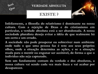Infelizmente, a filosofia do relativismo é dominante na nossa
cultura. Com a rejeição de Deus e do cristianismo em
particular, a verdade absoluta está a ser abandonada. A nossa
sociedade pluralista deseja evitar a idéia de que realmente há
um certo e um errado.
A sociedade não pode prosperar ou sobreviver num ambiente
onde tudo o que uma pessoa faz é reto aos seus próprios olhos,
onde a situação determina as ações, e se a situação muda para
o mentir ou enganar ser aceitável, de forma a que o indivíduo
não seja capturado.
Sem um fundamento comum da verdade e dos absolutos, a
nossa cultura vai sendo cada vez mais fraca e vai acabar por
desaparecer.
EXISTE ?
VERDADE ABSOLUTA
 
