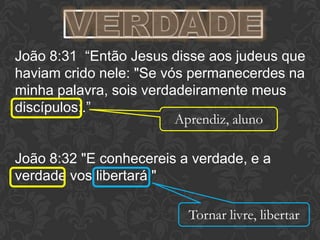 João 8:31 “Então Jesus disse aos judeus que
haviam crido nele: "Se vós permanecerdes na
minha palavra, sois verdadeiramente meus
discípulos;.”
João 8:32 "E conhecereis a verdade, e a
verdade vos libertará."
Aprendiz, aluno
Tornar livre, libertar
 