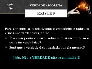 Para concluir, se o relativismo é verdadeiro e todas as
visões são verdadeiras, então…
 É o meu ponto de vista sobre o relativismo falso e
também verdadeiro?
 Será que a verdade é contrariada por ela mesmo?
Não. Não a VERDADE não se contradiz !!!
EXISTE ?
VERDADE ABSOLUTA
 