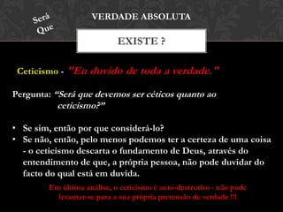 Ceticismo - "Eu duvido de toda a verdade."
EXISTE ?
VERDADE ABSOLUTA
Pergunta: “Será que devemos ser céticos quanto ao
ceticismo?”
• Se sim, então por que considerá-lo?
• Se não, então, pelo menos podemos ter a certeza de uma coisa
- o ceticismo descarta o fundamento de Deus, através do
entendimento de que, a própria pessoa, não pode duvidar do
facto do qual está em duvida.
Em última análise, o ceticismo é auto-destrutivo - não pode
levantar-se para a sua própria pretensão de verdade !!!
 