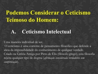 Podemos Considerar o Ceticismo
Teimoso do Homem:
A. Ceticismo Intelectual
Uma maneira individual de ser.
O ceticismo é uma corrente de pensamento filosófico que defende a
ideia da impossibilidade do conhecimento de qualquer verdade.
Criado na Grécia Antiga por Pirro de Élis (filósofo grego), esta filosofia
rejeita qualquer tipo de dogma (afirmação considerada verdadeira sem
comprovação).
 
