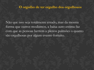 O orgulho de ter orgulho dos orgulhosos
Não que isso seja totalmente errado, mas da mesma
forma que outros modismos, a baixa auto-estima faz
com que as pessoas berrem a plenos pulmões o quanto
são orgulhosas por algum evento fortuito.
 