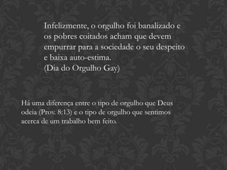 Infelizmente, o orgulho foi banalizado e
os pobres coitados acham que devem
empurrar para a sociedade o seu despeito
e baixa auto-estima.
(Dia do Orgulho Gay)
Há uma diferença entre o tipo de orgulho que Deus
odeia (Prov. 8:13) e o tipo de orgulho que sentimos
acerca de um trabalho bem feito.
 