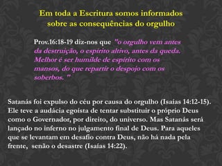Em toda a Escritura somos informados
sobre as consequências do orgulho
Prov.16:18-19 diz-nos que "o orgulho vem antes
da destruição, o espírito altivo, antes da queda.
Melhor é ser humilde de espírito com os mansos,
do que repartir o despojo com os soberbos. "
Satanás foi expulso do céu por causa do orgulho (Isaías 14:12-15).
Ele teve a audácia egoísta de tentar substituir o próprio Deus
como o Governador, por direito, do universo. Mas Satanás será
lançado no inferno no julgamento final de Deus. Para aqueles
que se levantam em desafio contra Deus, não há nada pela
frente, senão o desastre (Isaías 14:22).
 