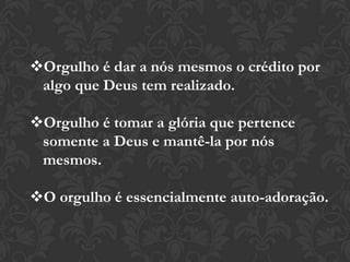Orgulho é dar a nós mesmos o crédito por
algo que Deus tem realizado.
Orgulho é tomar a glória que pertence
somente a Deus e mantê-la por nós
mesmos.
O orgulho é essencialmente auto-adoração.
 