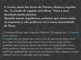 S. Lewis, autor dos livros de Nárnia, chama o orgulho
de, "o estado de espírito anti-Deus." Esta é uma
descrição muito precisa.
Quando somos orgulhosos, achamos que temos todas
as respostas e, não podemos ver a nossa necessidade
de Deus.
A Escritura diz-nos que o orgulho (Obadias 1:3) engana-nos . O orgulho
é uma mentira.
O orgulho faz-nos pensar que somos mais do que somos. Deus criou-
nos, todas as coisas boas que temos vêm de Deus, e todas as boas
qualidades que temos são apenas um reflexo da Sua perfeição. Como,
então, podemos vangloriar-nos em nós mesmos? Quando tomamos o
crédito por qualquer das coisas boas que Deus nos deu, estamos a roubar
a Deus o louvor e a adoração que Ele merece.
 