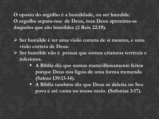 O oposto do orgulho é a humildade, ou ser humilde.
O orgulho separa-nos de Deus, mas Deus aproxima-se
daqueles que são humildes (2 Reis 22:19).
 Ser humilde é ter uma visão correta de si mesmo, e uma
visão correta de Deus.
 Ser humilde não é pensar que somos criaturas terríveis e
inferiores.
 A Bíblia diz que somos maravilhosamente feitos
porque Deus nos ligou de uma forma tremenda
(Salmo 139:13-14).
 A Bíblia também diz que Deus se deleita no Seu
povo e até canta no nosso meio. (Sofonias 3:17).
 