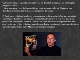 Ceticismo religioso geralmente refere-se ao duvidar de crenças ou afirmações
religiosas dadas .
Historicamente , o ceticismo religioso pode ser rastreado até Sócrates, que
duvidava de muitas reivindicações religiosas da época.
O Ceticismo religioso Moderno normalmente coloca mais ênfase em métodos
científicos e históricos ou provas , com Michael Shermer a escrever que é um
processo o descobrir a verdade , em vez de uma não-aceitação perentória. Por
esta razão, um cético religioso, acredita que Jesus existiu mas pode questionar as
reivindicações de Ele ser o Messias ou realizar milagres.
 