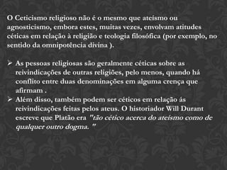 O Ceticismo religioso não é o mesmo que ateísmo ou
agnosticismo, embora estes, muitas vezes, envolvam atitudes
céticas em relação à religião e teologia filosófica (por exemplo, no
sentido da omnipotência divina ).
 As pessoas religiosas são geralmente céticas sobre as
reivindicações de outras religiões, pelo menos, quando há
conflito entre duas denominações em alguma crença que
afirmam .
 Além disso, também podem ser céticos em relação ás
reivindicações feitas pelos ateus. O historiador Will Durant
escreve que Platão era "tão cético acerca do ateísmo como de
qualquer outro dogma. "
 