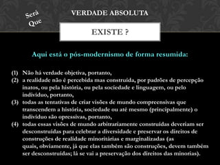 Aqui está o pós-modernismo de forma resumida:
EXISTE ?
VERDADE ABSOLUTA
(1) Não há verdade objetiva, portanto,
(2) a realidade não é percebida mas construída, por padrões de percepção
inatos, ou pela história, ou pela sociedade e linguagem, ou pelo
indivíduo, portanto,
(3) todas as tentativas de criar visões de mundo compreensivas que
transcendem a história, sociedade ou até mesmo (principalmente) o
indivíduo são opressivas, portanto,
(4) todas essas visões de mundo arbitrariamente construídas deveriam ser
desconstruídas para celebrar a diversidade e preservar os direitos de
construções de realidade minoritárias e marginalizadas (as quais,
obviamente, já que elas também são construções, devem também ser
desconstruídas; lá se vai a preservação dos direitos das minorias).
 