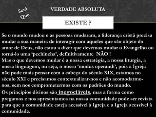 EXISTE ?
VERDADE ABSOLUTA
Se o mundo mudou e as pessoas mudaram, a liderança cristã precisa
mudar a sua maneira de interagir com aqueles que são objeto do
amor de Deus, não estou a dizer que devemos mudar o Evangelho ou
torná-lo uma ‘pechincha’, definitivamente NÃO !
Mas o que devemos mudar é a nossa estratégia, a nossa liturgia, a
nossa linguagem, ou seja, o nosso ‘modus operandi’, pois a Igreja
não pode mais pensar com a cabeça do século XIX, estamos no
século XXI e precisamos contextualizar-nos e não acomodarmo-nos,
sem nos comprometermos com os padrões do mundo.
Os princípios divinos são inegociáveis, mas a forma como
pregamos e nos apresentamos na nossa comunidade pode ser revista
para que a comunidade esteja acessível à Igreja e a Igreja acessível à
comunidade.
 