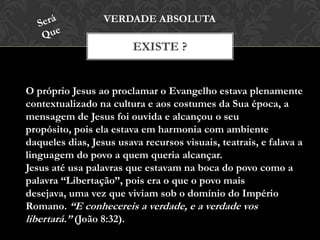 EXISTE ?
VERDADE ABSOLUTA
O próprio Jesus ao proclamar o Evangelho estava plenamente
contextualizado na cultura e aos costumes da Sua época, a
mensagem de Jesus foi ouvida e alcançou o seu propósito,
pois ela estava em harmonia com ambiente daqueles dias,
Jesus usava recursos visuais, teatrais, e falava a linguagem do
povo a quem queria alcançar.
Jesus até usa palavras que estavam na boca do povo como a
palavra “Libertação”, pois era o que o povo mais desejava,
uma vez que viviam sob o domínio do Império Romano. “E
conhecereis a verdade, e a verdade vos libertará.” (João 8:32).
 