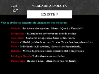 EXISTE ?
VERDADE ABSOLUTA
Veja-se abaixo os conceitos de um homem pós-moderno:
Verdade -Relativa e não absoluta. Pilatos: “Que é a Verdade?”
Instituições - Falharam em promover um mundo melhor
Autoridade - Sinônimo de opressão, Crise de liderança.
Valores - Não há padrão de certo e Errado. Troca do ético pelo estético
Viver - Individualista, Hedonista, Narcisista e Secularizado.
Religião - Menos dogmática e mais experimental e pragmática
Ideologia Plural – Todos têm as suas verdades.
Passatempo - Buscar o novo – Atenienses pós-modernos
 