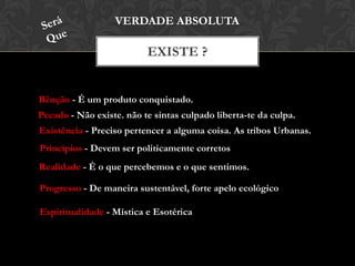 EXISTE ?
VERDADE ABSOLUTA
Bênção - É um produto conquistado.
Pecado - Não existe. não te sintas culpado liberta-te da culpa.
Existência - Preciso pertencer a alguma coisa. As tribos Urbanas.
Princípios - Devem ser politicamente corretos
Realidade - É o que percebemos e o que sentimos.
Progresso - De maneira sustentável, forte apelo ecológico
Espiritualidade - Mística e Esotérica
 