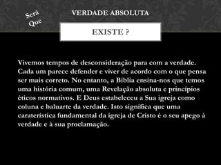 EXISTE ?
VERDADE ABSOLUTA
Vivemos tempos de desconsideração para com a verdade.
Cada um parece defender e viver de acordo com o que pensa
ser mais correto. No entanto, a Bíblia ensina-nos que temos
uma história comum, uma Revelação absoluta e princípios
éticos normativos. E Deus estabeleceu a Sua igreja como
coluna e baluarte da verdade. Isto significa que uma
caraterística fundamental da igreja de Cristo é o seu apego à
verdade e à sua proclamação.
 