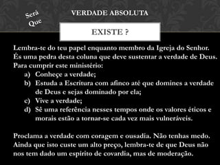 EXISTE ?
VERDADE ABSOLUTA
Lembra-te do teu papel enquanto membro da Igreja do Senhor.
És uma pedra desta coluna que deve sustentar a verdade de Deus.
Para cumprir este ministério:
a) Conheçe a verdade;
b) Estuda a Escritura com afinco até que domines a verdade
de Deus e sejas dominado por ela;
c) Vive a verdade;
d) Sê uma referência nesses tempos onde os valores éticos e
morais estão a tornar-se cada vez mais vulneráveis.
Proclama a verdade com coragem e ousadia. Não tenhas medo.
Ainda que isto custe um alto preço, lembra-te de que Deus não
nos tem dado um espírito de covardia, mas de moderação.
 