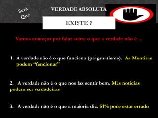Vamos começar por falar sobre o que a verdade não é ...
EXISTE ?
VERDADE ABSOLUTA
1. A verdade não é o que funciona (pragmatismo). As Mentiras
podem “funcionar"
2. A verdade não é o que nos faz sentir bem. Más notícias
podem ser verdadeiras
3. A verdade não é o que a maioria diz. 51% pode estar errado
 
