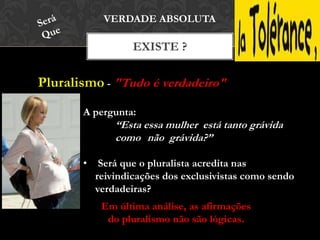 Pluralismo - "Tudo é verdadeiro"
EXISTE ?
VERDADE ABSOLUTA
A pergunta:
“Esta essa mulher está tanto grávida
como não grávida?”
• Será que o pluralista acredita nas
reivindicações dos exclusivistas como sendo
verdadeiras?
Em última análise, as afirmações
do pluralismo não são lógicas.
 