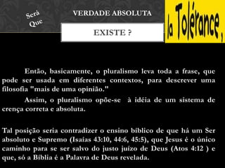 EXISTE ?
VERDADE ABSOLUTA
Então, basicamente, o pluralismo leva toda a frase, que
pode ser usada em diferentes contextos, para descrever uma
filosofia "mais de uma opinião."
Assim, o pluralismo opõe-se à idéia de um sistema de
crença correta e absoluta.
Tal posição seria contradizer o ensino bíblico de que há um Ser
absoluto e Supremo (Isaías 43:10, 44:6, 45:5), que Jesus é o único
caminho para se ser salvo do justo juízo de Deus (Atos 4:12 ) e
que, só a Bíblia é a Palavra de Deus revelada.
 