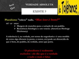 Pluralismo "tolera" tudo. “Mas isso é bom?”
EXISTE ?
VERDADE ABSOLUTA
tol · er · ance:
 Margem de manobra para a variação de um padrão.
 Resistência fisiológica a um veneno. (American Heritage
Dictionary)
A tolerância é, na verdade, um termo de engenharia e é uma medida
de como algo distante (a ponte, o motor, etc) pode ser distorcido do
que é bom, do padrão, da verdade, antes que parta.
O pluralismo é realmente
exclusivo - ele diz que é a verdade
e tudo o mais é falso
 