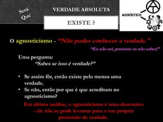 O agnosticismo - “Não podes conhecer a verdade."
EXISTE ?
VERDADE ABSOLUTA
Uma pergunta:
“Sabes se isso é verdade?”
• Se assim fôr, então existe pelo menos uma
verdade.
• Se não, então por que é que acreditam no
agnosticismo?
Em última análise, o agnosticismo é auto-destrutivo
- ele não se pode levantar para a sua própria
pretensão de verdade.
“Eu não sei, portanto tu não sabes!”
 