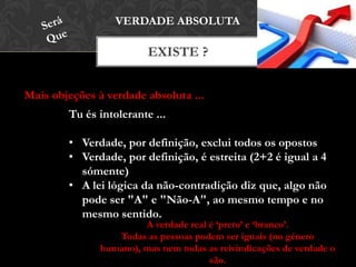 EXISTE ?
VERDADE ABSOLUTA
Mais objeções à verdade absoluta ...
Tu és intolerante ...
• Verdade, por definição, exclui todos os opostos
• Verdade, por definição, é estreita (2+2 é igual a 4
sómente)
• A lei lógica da não-contradição diz que, algo não
pode ser "A" e "Não-A", ao mesmo tempo e no
mesmo sentido.
A verdade real é ‘preto’ e ‘branco’.
Todas as pessoas podem ser iguais (no género humano),
mas nem todas as reivindicações de verdade o são.
 