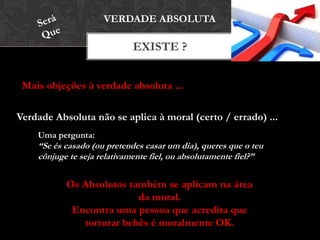 EXISTE ?
VERDADE ABSOLUTA
Verdade Absoluta não se aplica à moral (certo / errado) ...
Mais objeções à verdade absoluta ...
Uma pergunta:
“Se és casado (ou pretendes casar um dia), queres que o teu
cônjuge te seja relativamente fiel, ou absolutamente fiel?”
Os Absolutos também se aplicam na área
da moral.
Encontra uma pessoa que acredita que
torturar bebês é moralmente OK.
 