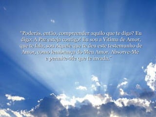 “ Poderás, então, compreender aquilo que te digo? Eu digo: A Paz esteja contigo! Eu sou a Vítima de Amor, que te fala; sou Aquele que te deu este testemunho de Amor, como lembrança do Meu Amor. Absorve-Me  e permite-Me que te invada.”    