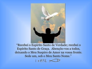 “ Recebei o Espírito Santo de Verdade; recebei o Espírito Santo de Graça.  Abençôo-vos a todos, deixando o Meu Suspiro de Amor na vossa fronte. Sede um, sob o Meu Santo Nome.”  