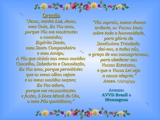 Oração “ Jesus, minha Luz, Jesus, meu Guia, Eu Vos amo,  porque Vós me mostrastes o caminho;  Espírito Santo,  meu Santo Companheiro  e meu Amigo,  A Vós que ciciais aos meus ouvidos  Conselho, Sabedoria e Consolação,  Eu Vos amo, porque permitistes  que os meus olhos vejam  e os meus ouvidos ouçam;  Eu Vos adoro,  porque me ressuscitastes  e fostes, ó Doce Maná do Céu,  o meu Pão quotidiano;”   “ Vós soprais, numa chama ardente, os Vossos Dons  sobre toda a humanidade,  para glória da  Santíssima Trindade;  dai-nos, a todos nós,  a graça de nos consagrarmos,  para obedecer aos  Vossos Estatutos,  e que a Vossa Lei seja  a nossa alegria.” Amen.   (18/05/93) Acesse: AVVD Brasil  e Mensagens 
