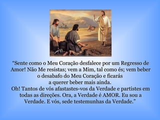 “ Sente como o Meu Coração desfalece por um Regresso de Amor! Não Me resistas; vem a Mim, tal como és; vem beber o desabafo do Meu Coração e ficarás  a querer beber mais ainda.  Oh! Tantos de vós afastastes-vos da Verdade e partistes em todas as direções. Ora, a Verdade é AMOR. Eu sou a Verdade. E vós, sede testemunhas da Verdade.”  
