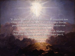 “ E, então, o Sinal do Filho do Homem aparecerá nos Céus: uma grande luz será vista nas vossas trevas, porque Eu, o Santo dos Santos, quero salvar-vos  por amor do Meu Nome.  Vem, Meu filho, tu que ouves ou lês as Minhas Palavras. Mostrei de novo o Meu Amor por ti,  neste testemunho.” 