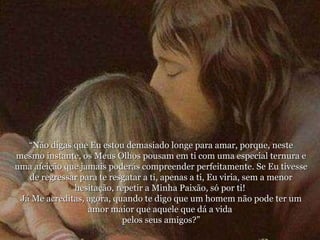 “ Não digas que Eu estou demasiado longe para amar, porque, neste mesmo instante, os Meus Olhos pousam em ti com uma especial ternura e uma afeição que jamais poderás compreender perfeitamente. Se Eu tivesse de regressar para te resgatar a ti, apenas a ti, Eu viria, sem a menor hesitação, repetir a Minha Paixão, só por ti!  Já Me acreditas, agora, quando te digo que um homem não pode ter um amor maior que aquele que dá a vida  pelos seus amigos?” 