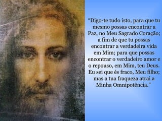 “ Digo-te tudo isto, para que tu mesmo possas encontrar a Paz, no Meu Sagrado Coração; a fim de que tu possas encontrar a verdadeira vida em Mim; para que possas encontrar o verdadeiro amor e o repouso, em Mim, teu Deus. Eu sei que és fraco, Meu filho; mas a tua fraqueza atrai a Minha Omnipotência.”  