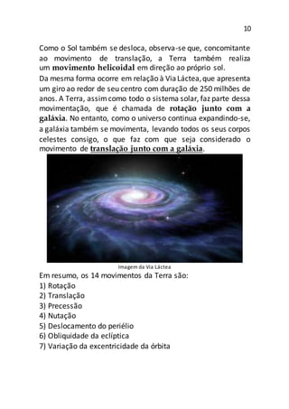 10
Como o Sol também se desloca, observa-se que, concomitante
ao movimento de translação, a Terra também realiza
um movimento helicoidal em direção ao próprio sol.
Da mesma forma ocorre em relação à ViaLáctea,que apresenta
um giro ao redor de seu centro com duração de 250 milhões de
anos. A Terra, assimcomo todo o sistema solar, faz parte dessa
movimentação, que é chamada de rotação junto com a
galáxia. No entanto, como o universo continua expandindo-se,
a galáxia também se movimenta, levando todos os seus corpos
celestes consigo, o que faz com que seja considerado o
movimento de translação junto com a galáxia.
Imagem da Via Láctea
Em resumo, os 14 movimentos da Terra são:
1) Rotação
2) Translação
3) Precessão
4) Nutação
5) Deslocamento do periélio
6) Obliquidade da eclíptica
7) Variação da excentricidade da órbita
 