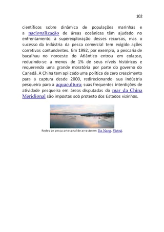 102
científicos sobre dinâmica de populações marinhas e
a nacionalização de áreas oceânicas têm ajudado no
enfrentamento à superexploração desses recursos, mas o
sucesso da indústria da pesca comercial tem exigido ações
corretivas contundentes. Em 1992, por exemplo, a pescaria de
bacalhau no noroeste do Atlântico entrou em colapso,
reduzindo-se a menos de 1% de seus níveis históricos e
requerendo uma grande moratória por parte do governo do
Canadá. A China tem aplicado uma política de zero crescimento
para a captura desde 2000, redirecionando sua indústria
pesqueira para a aquacultura; suas frequentes interdições de
atividade pesqueira em áreas disputadas do mar da China
Meridional são impostas sob protesto dos Estados vizinhos.
Redes de pesca artesanal de arrasto em Da Nang, Vietnã.
 