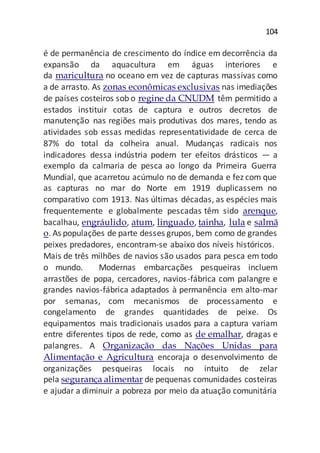 104
é de permanência de crescimento do índice em decorrência da
expansão da aquacultura em águas interiores e
da maricultura no oceano em vez de capturas massivas como
a de arrasto. As zonas econômicas exclusivas nas imediações
de países costeiros sob o regine da CNUDM têm permitido a
estados instituir cotas de captura e outros decretos de
manutenção nas regiões mais produtivas dos mares, tendo as
atividades sob essas medidas representatividade de cerca de
87% do total da colheira anual. Mudanças radicais nos
indicadores dessa indústria podem ter efeitos drásticos — a
exemplo da calmaria de pesca ao longo da Primeira Guerra
Mundial, que acarretou acúmulo no de demanda e fez com que
as capturas no mar do Norte em 1919 duplicassem no
comparativo com 1913. Nas últimas décadas, as espécies mais
frequentemente e globalmente pescadas têm sido arenque,
bacalhau, engráulido, atum, linguado, tainha, lula e salmã
o. As populações de parte desses grupos, bem como de grandes
peixes predadores, encontram-se abaixo dos níveis históricos.
Mais de três milhões de navios são usados para pesca em todo
o mundo. Modernas embarcações pesqueiras incluem
arrastões de popa, cercadores, navios-fábrica com palangre e
grandes navios-fábrica adaptados à permanência em alto-mar
por semanas, com mecanismos de processamento e
congelamento de grandes quantidades de peixe. Os
equipamentos mais tradicionais usados para a captura variam
entre diferentes tipos de rede, como as de emalhar, dragas e
palangres. A Organização das Nações Unidas para
Alimentação e Agricultura encoraja o desenvolvimento de
organizações pesqueiras locais no intuito de zelar
pela segurança alimentar de pequenas comunidades costeiras
e ajudar a diminuir a pobreza por meio da atuação comunitária
 