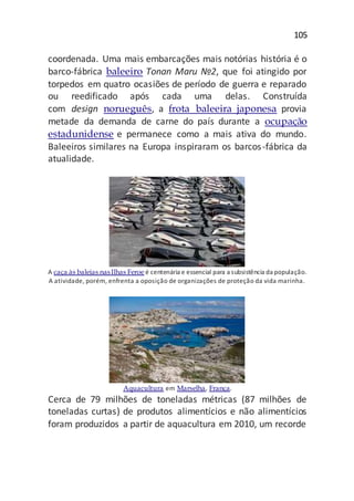 105
coordenada. Uma mais embarcações mais notórias história é o
barco-fábrica baleeiro Tonan Maru №2, que foi atingido por
torpedos em quatro ocasiões de período de guerra e reparado
ou reedificado após cada uma delas. Construída
com design norueguês, a frota baleeira japonesa provia
metade da demanda de carne do país durante a ocupação
estadunidense e permanece como a mais ativa do mundo.
Baleeiros similares na Europa inspiraram os barcos-fábrica da
atualidade.
A caça às baleias nasIlhas Feroe é centenária e essencial para a subsistência da população.
A atividade, porém, enfrenta a oposição de organizações de proteção da vida marinha.
Aquacultura em Marselha, França.
Cerca de 79 milhões de toneladas métricas (87 milhões de
toneladas curtas) de produtos alimentícios e não alimentícios
foram produzidos a partir de aquacultura em 2010, um recorde
 