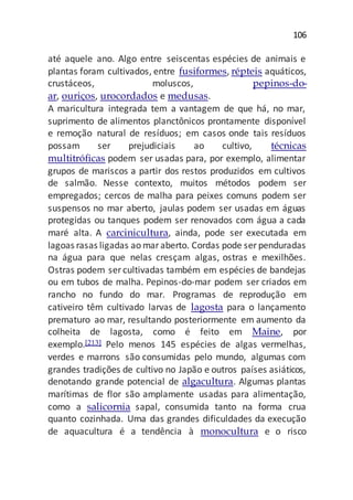 106
até aquele ano. Algo entre seiscentas espécies de animais e
plantas foram cultivados, entre fusiformes, répteis aquáticos,
crustáceos, moluscos, pepinos-do-
ar, ouriços, urocordados e medusas.
A maricultura integrada tem a vantagem de que há, no mar,
suprimento de alimentos planctônicos prontamente disponível
e remoção natural de resíduos; em casos onde tais resíduos
possam ser prejudiciais ao cultivo, técnicas
multitróficas podem ser usadas para, por exemplo, alimentar
grupos de mariscos a partir dos restos produzidos em cultivos
de salmão. Nesse contexto, muitos métodos podem ser
empregados; cercos de malha para peixes comuns podem ser
suspensos no mar aberto, jaulas podem ser usadas em águas
protegidas ou tanques podem ser renovados com água a cada
maré alta. A carcinicultura, ainda, pode ser executada em
lagoas rasas ligadas ao maraberto. Cordas pode ser penduradas
na água para que nelas cresçam algas, ostras e mexilhões.
Ostras podem ser cultivadas também em espécies de bandejas
ou em tubos de malha. Pepinos-do-mar podem ser criados em
rancho no fundo do mar. Programas de reprodução em
cativeiro têm cultivado larvas de lagosta para o lançamento
prematuro ao mar, resultando posteriormente em aumento da
colheita de lagosta, como é feito em Maine, por
exemplo.[213] Pelo menos 145 espécies de algas vermelhas,
verdes e marrons são consumidas pelo mundo, algumas com
grandes tradições de cultivo no Japão e outros países asiáticos,
denotando grande potencial de algacultura. Algumas plantas
marítimas de flor são amplamente usadas para alimentação,
como a salicornia sapal, consumida tanto na forma crua
quanto cozinhada. Uma das grandes dificuldades da execução
de aquacultura é a tendência à monocultura e o risco
 
