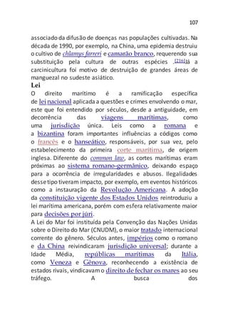 107
associado da difusão de doenças nas populações cultivadas. Na
década de 1990, por exemplo, na China, uma epidemia destruiu
o cultivo de chlamys farreri e camarão branco, requerendo sua
substituição pela cultura de outras espécies .[216]Já a
carcinicultura foi motivo de destruição de grandes áreas de
manguezal no sudeste asiático.
Lei
O direito marítimo é a ramificação específica
de leinacional aplicadaa questões e crimes envolvendo o mar,
este que foi entendido por séculos, desde a antiguidade, em
decorrência das viagens marítimas, como
uma jurisdição única. Leis como a romana e
a bizantina foram importantes influências a códigos como
o francês e o hanseático, responsáveis, por sua vez, pelo
estabelecimento da primeira corte marítima, de origem
inglesa. Diferente do common law, as cortes marítimas eram
próximas ao sistema romano-germânico, deixando espaço
para a ocorrência de irregularidades e abusos. Ilegalidades
dessetipo tiveram impacto, por exemplo, em eventos históricos
como a instauração da Revolução Americana. A adoção
da constituição vigente dos Estados Unidos reintroduziu a
lei marítima americana, porém com esfera relativamente maior
para decisões por júri.
A Lei do Mar foi instituída pela Convenção das Nações Unidas
sobre o Direito do Mar (CNUDM), o maior tratado internacional
corrente do gênero. Séculos antes, impérios como o romano
e da China reivindicaram jurisdição universal; durante a
Idade Média, repúblicas marítimas da Itália,
como Veneza e Gênova, reconhecendo a existência de
estados rivais, vindicavamo direito de fechar os mares ao seu
tráfego. A busca dos
 