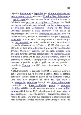 108
impérios Português e Espanhol por direitos similares em
novos mares e terras durante a Era dos Descobrimentos e
o apoio papal de seus clamores foi um significante fator de
influência nas guerras de religião na Europa; em 1609,
um jurista contratado para defender um lucrativo esquema
de pirataria pela Companhia Holandesa das Índias
Orientais escreveu o Mare Liberum,[221] um ensaio de
argumentação em favor da liberdade dos mares, que, em
última instância, ensejou o compromisso de que o território
marítimo se estenderia "tão longe quanto a distância que
um tiro de canhão em terra poderia alcançar", padronizando-
o em três milhas náuticas (5 556 m ou 18 228 pés), e que tudo
além de tal área seria alto-mar. O presidente dos Estados
Unidos Woodrow Wilson, por exemplo, arrazoou esse
princípio durante a entrada estadunidensena PrimeiraGuerra
Mundial e como um de seus Quatorze Pontos, criados em
posterior; no entanto, a arrogação unilateral pela jurisdição de
reservas de petróleo e gás no golfo do México, partida do
presidente Truman, em 1945, levou diretamente ao fim do
regime.
A CNUDM vigente foi assinada em 1982 e entrou em vigor em
1994. Ela declara que "o alto-mar é aberto a todos os estados
soberanos, tanto os costeiros quanto os não costeiros" e provê
uma lista não exaustiva de liberdades, que inclui a
de navegação, sobrevoo, inserção de cabos submarinos,
construção de ilhas artificiais, pesca e pesquisa
científica.[225] Ela estende as águas territoriais a doze milhas
náuticas (22.2 km ou 13.8 milhas) a partir de uma linha de
base geralmente — mas não sempre — equivalente àbaixa-mar
média de sizígia, um fator que representa a altura média das
mais baixas baixa-mares nas marés semidiurnas; essa área fica
 