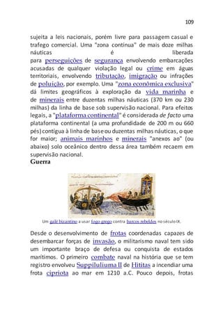 109
sujeita a leis nacionais, porém livre para passagem casual e
trafego comercial. Uma "zona contínua" de mais doze milhas
náuticas é liberada
para perseguições de segurança envolvendo embarcações
acusadas de qualquer violação legal ou crime em águas
territoriais, envolvendo tributação, imigração ou infrações
de poluição, por exemplo. Uma "zona econômica exclusiva"
dá limites geográficos à exploração da vida marinha e
de minerais entre duzentas milhas náuticas (370 km ou 230
milhas) da linha de base sob supervisão nacional. Para efeitos
legais, a "plataforma continental" é considerada de facto uma
plataforma continental (a uma profundidade de 200 m ou 660
pés)contígua à linhade baseou duzentas milhas náuticas, o que
for maior; animais marinhos e minerais "anexos ao" (ou
abaixo) solo oceânico dentro dessa área também recaem em
supervisão nacional.
Guerra
Um galé bizantino a usar fogo grego contra barcos rebeldes no século IX.
Desde o desenvolvimento de frotas coordenadas capazes de
desembarcar forças de invasão, o militarismo naval tem sido
um importante braço de defesa ou conquista de estados
marítimos. O primeiro combate naval na história que se tem
registro envolveu Suppiluliuma II de Hititas a incendiar uma
frota cipriota ao mar em 1210 a.C. Pouco depois, frotas
 
