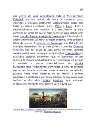 110
dos povos do mar rebentaram todo o Mediterrâneo
Oriental: por um período de cerca de cinquenta anos,
incursões e invasões destruíram violentamente quase que
todas as cidades costeiras entre Pilos e Gaza. Com o
desenvolvimento dos impérios e o crescimento de seus
exércitos de forma tal que se fazia necessário que habitassem
áreas fora das terras pelas quais passavam, a interrupção do
abastecimento de suas frotas também se tornou uma poderosa
tática de guerra. A batalha de Salamina, em 480 a.C, por
exemplo, determinou em grande parte o curso das Guerras
Médicas, não por causa de seus danos inerentes (embora
consideráveis), mas simporque a enganação a Temístocles e a
estratégia superior permitiram que os atenienses fossem
capazes de romper a transferência de suprimentos via oceano
à vontade e atacar potencialmente em pontes
flutuantes pelo Helesponto, eliminando a linha de retirada
dos persas. Durante a era dos navios de madeira, no entanto,
grandes frotas eram onerosas de se manter e sempre
suscetíveis à destruição por clima adverso, tendo como caso
notório o dos dois tufões kamikaze que evitaram
as invasões mongóis ao Japão em 1274 e 1281 d.C.
Carraca Santa Catarina do Monte Sinai, um dos mais poderosos navios de guerra da
história da Marinha Portuguesa.
 