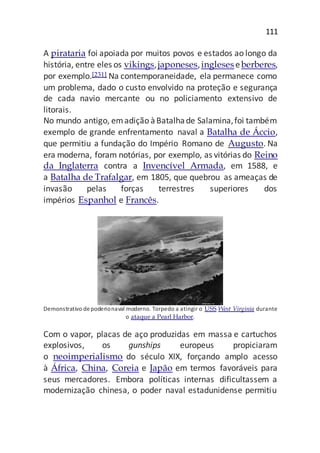 111
A pirataria foi apoiada por muitos povos e estados ao longo da
história, entre eles os vikings,japoneses,ingleseseberberes,
por exemplo.[231] Na contemporaneidade, ela permanece como
um problema, dado o custo envolvido na proteção e segurança
de cada navio mercante ou no policiamento extensivo de
litorais.
No mundo antigo, emadição àBatalhade Salamina,foi também
exemplo de grande enfrentamento naval a Batalha de Áccio,
que permitiu a fundação do Império Romano de Augusto. Na
era moderna, foram notórias, por exemplo, as vitórias do Reino
da Inglaterra contra a Invencível Armada, em 1588, e
a Batalha de Trafalgar, em 1805, que quebrou as ameaças de
invasão pelas forças terrestres superiores dos
impérios Espanhol e Francês.
Demonstrativo depoderionaval moderno. Torpedo a atingir o USS West Virginia durante
o ataque a Pearl Harbor.
Com o vapor, placas de aço produzidas em massa e cartuchos
explosivos, os gunships europeus propiciaram
o neoimperialismo do século XIX, forçando amplo acesso
à África, China, Coreia e Japão em termos favoráveis para
seus mercadores. Embora políticas internas dificultassem a
modernização chinesa, o poder naval estadunidense permitiu
 