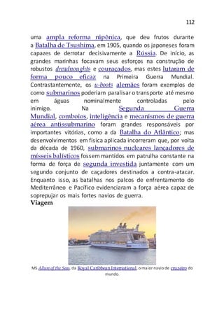 112
uma ampla reforma nipônica, que deu frutos durante
a Batalha de Tsushima, em 1905, quando os japoneses foram
capazes de derrotar decisivamente a Rússia. De início, as
grandes marinhas focavam seus esforços na construção de
robustos dreadnoughts e couraçados, mas estes lutaram de
forma pouco eficaz na Primeira Guerra Mundial.
Contrastantemente, os u-boots alemães foram exemplos de
como submarinos poderiam paralisaro transporte até mesmo
em águas nominalmente controladas pelo
inimigo. Na Segunda Guerra
Mundial, comboios, inteligência e mecanismos de guerra
aérea antissubmarino foram grandes responsáveis por
importantes vitórias, como a da Batalha do Atlântico; mas
desenvolvimentos em física aplicada incorreram que, por volta
da década de 1960, submarinos nucleares lançadores de
mísseis balísticos fossemmantidos em patrulha constante na
forma de força de segunda investida juntamente com um
segundo conjunto de caçadores destinados a contra-atacar.
Enquanto isso, as batalhas nos palcos de enfrentamento do
Mediterrâneo e Pacífico evidenciaram a força aérea capaz de
soprepujar os mais fortes navios de guerra.
Viagem
MS Allure of the Seas, da Royal Caribbean International, o maior navio de cruzeiro do
mundo.
 