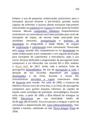113
Embora o uso de pequenas embarcações particulares para o
transporte pessoal remonte à pré-história, grandes navios
capazes de enfrentar o oceano aberto estiveram tipicamente
relacionados ao comércioou à pescana maior parte da história
humana. Mesmo campanhas militares frequentemente
contratavam ou comandavam tais frotas privadas para servirde
transporte de tropas, do mesmo modo executado para
atividades mercantis, peregrinação e turismo de
abastados na antiguidade e Idade Média. As viagens
de exploração e colonização eram comumente financiadas
pela coroa; quando não, enquadravam-se no fretamento ou
então embarcações eram compradas e em seguida destinadas
para transporte de suprimentos e mercadorias, após o uso
inicial. Serviços dedicados e programados de passageiros locais
começaram a ser oferecidos nos séculos XVI e XVII, embora
a Black Ball, de 1817, tenha sido a primeira linha de
passageiros transatlântica. Na era da navegação à vela, a
duração de tais incursões dependiam dos ventos
dominantes e do clima. Durante o século XIX,
transatlânticos movidos a vapor conectavam redes
de ferrovia pelo mundo. Por volta de 1900, a travessia do
Atlântico durava cerca de cinco dias, e as linhas de passageiros
competiam para ganhar disputas informais de rapidez de
trajeto como estratégia de promoção mercadológica. Durante
vinte anos, a partir de 1909, a Blue Riband foi entregue ao
RMS Mauretania por sua velocidade média de
26.06 nós (48.26 km/h). Essa era passou a minguar a partir da
concepção e popularização dos voos intercontinentais, mais
rápidos e baratos, sobretudo na rota Nova Iorque–Paris de
1958.
 